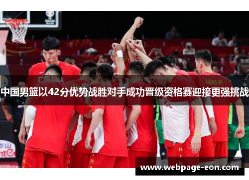 中国男篮以42分优势战胜对手成功晋级资格赛迎接更强挑战